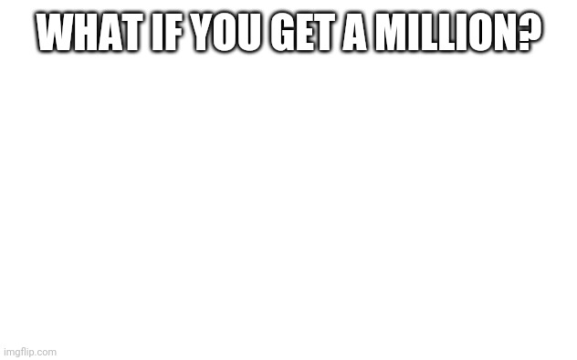White Screen | WHAT IF YOU GET A MILLION? | image tagged in white screen | made w/ Imgflip meme maker