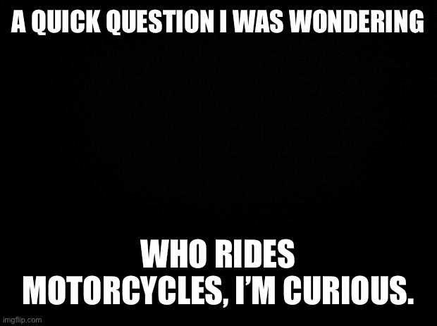 Black background | A QUICK QUESTION I WAS WONDERING; WHO RIDES MOTORCYCLES, I’M CURIOUS. | image tagged in black background | made w/ Imgflip meme maker