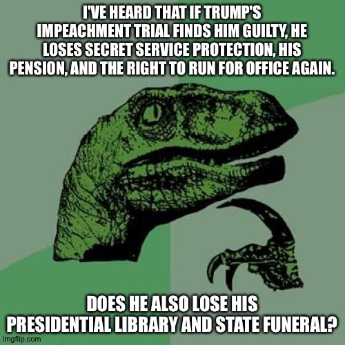 Just curious, I'm guessing yes | I'VE HEARD THAT IF TRUMP'S IMPEACHMENT TRIAL FINDS HIM GUILTY, HE LOSES SECRET SERVICE PROTECTION, HIS PENSION, AND THE RIGHT TO RUN FOR OFFICE AGAIN. DOES HE ALSO LOSE HIS PRESIDENTIAL LIBRARY AND STATE FUNERAL? | image tagged in memes,philosoraptor | made w/ Imgflip meme maker