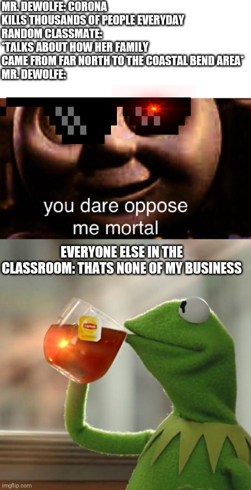 Don't view unless you go to Ingleside Highschool | MR. DEWOLFE: CORONA KILLS THOUSANDS OF PEOPLE EVERYDAY
RANDOM CLASSMATE: *TALKS ABOUT HOW HER FAMILY CAME FROM FAR NORTH TO THE COASTAL BEND AREA*
MR. DEWOLFE:; EVERYONE ELSE IN THE CLASSROOM: THATS NONE OF MY BUSINESS | image tagged in memes,but that's none of my business | made w/ Imgflip meme maker