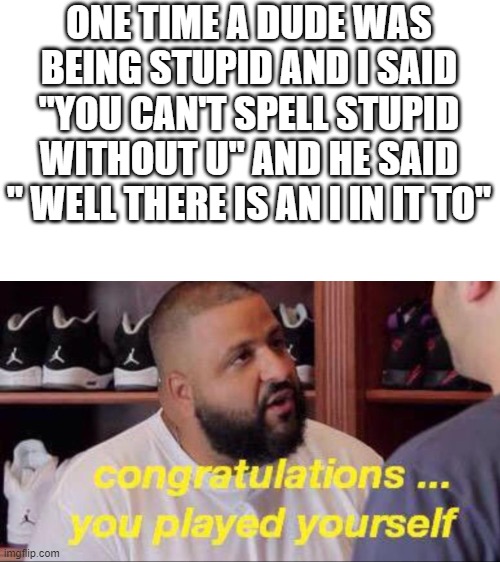 Congrats you played yourself |  ONE TIME A DUDE WAS BEING STUPID AND I SAID "YOU CAN'T SPELL STUPID WITHOUT U" AND HE SAID " WELL THERE IS AN I IN IT TO" | image tagged in congrats you played yourself | made w/ Imgflip meme maker