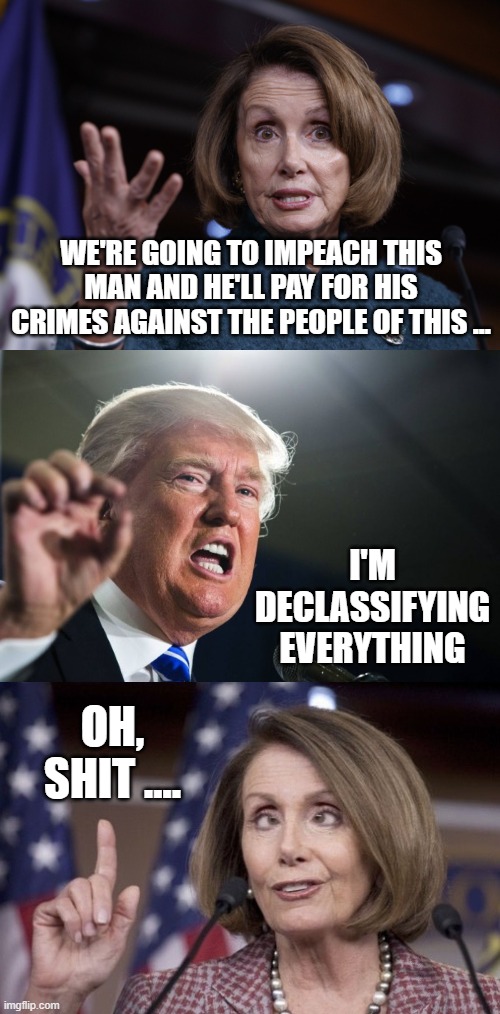 Donald Trump declassifying the "Russia Investigation" Hoax. It's not over. | WE'RE GOING TO IMPEACH THIS MAN AND HE'LL PAY FOR HIS CRIMES AGAINST THE PEOPLE OF THIS ... I'M DECLASSIFYING EVERYTHING; OH, SHIT .... | image tagged in good old nancy pelosi,donald trump,nancy pelosi | made w/ Imgflip meme maker