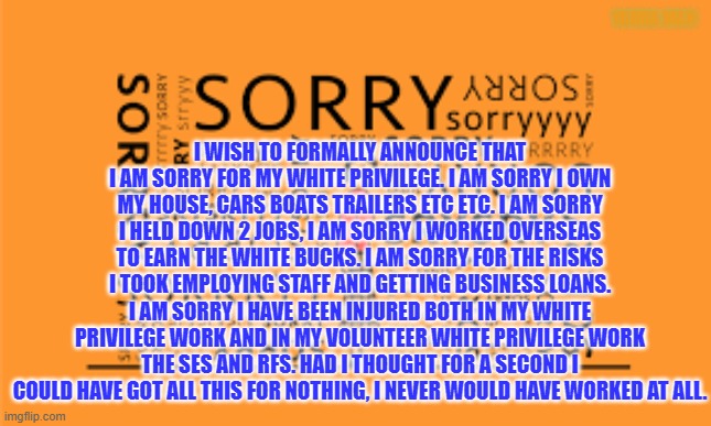 White Privelidge | I WISH TO FORMALLY ANNOUNCE THAT I AM SORRY FOR MY WHITE PRIVILEGE. I AM SORRY I OWN MY HOUSE, CARS BOATS TRAILERS ETC ETC. I AM SORRY I HELD DOWN 2 JOBS, I AM SORRY I WORKED OVERSEAS TO EARN THE WHITE BUCKS. I AM SORRY FOR THE RISKS I TOOK EMPLOYING STAFF AND GETTING BUSINESS LOANS. I AM SORRY I HAVE BEEN INJURED BOTH IN MY WHITE PRIVILEGE WORK AND IN MY VOLUNTEER WHITE PRIVILEGE WORK THE SES AND RFS. HAD I THOUGHT FOR A SECOND I COULD HAVE GOT ALL THIS FOR NOTHING, I NEVER WOULD HAVE WORKED AT ALL. YARRA MAN | image tagged in australia sorry day | made w/ Imgflip meme maker