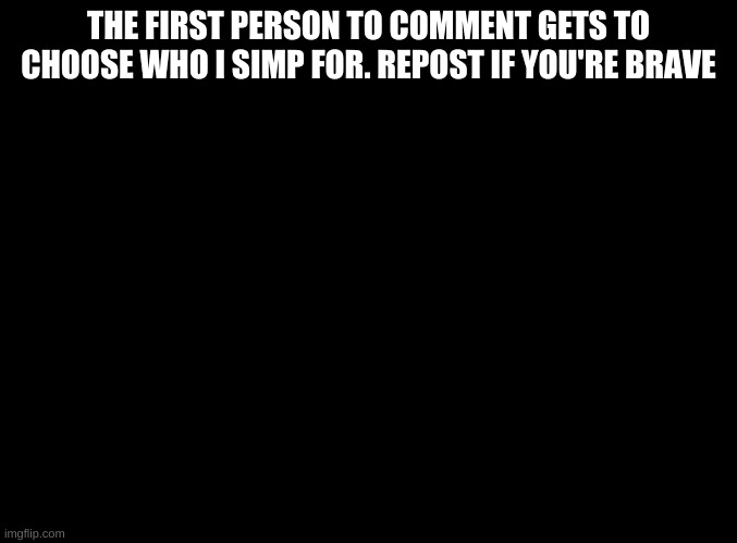 blank black | THE FIRST PERSON TO COMMENT GETS TO CHOOSE WHO I SIMP FOR. REPOST IF YOU'RE BRAVE | image tagged in blank black | made w/ Imgflip meme maker