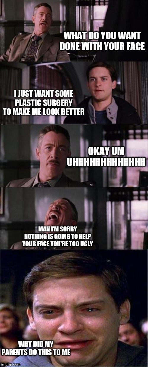 Peter Parker Cry | WHAT DO YOU WANT DONE WITH YOUR FACE; I JUST WANT SOME PLASTIC SURGERY TO MAKE ME LOOK BETTER; OKAY UM UHHHHHHHHHHHHH; MAN I'M SORRY NOTHING IS GOING TO HELP YOUR FACE YOU'RE TOO UGLY; WHY DID MY PARENTS DO THIS TO ME | image tagged in memes,peter parker cry | made w/ Imgflip meme maker