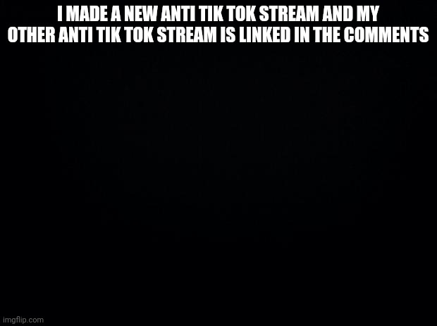 Black background | I MADE A NEW ANTI TIK TOK STREAM AND MY OTHER ANTI TIK TOK STREAM IS LINKED IN THE COMMENTS | image tagged in black background | made w/ Imgflip meme maker