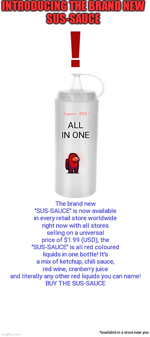 The new "SUS-SAUCE" available now in every store in the world right now! | INTRODUCING THE BRAND NEW
SUS-SAUCE; ! "Super SUS"; ALL IN ONE; The brand new "SUS-SAUCE" is now available in every retail store worldwide right now with all stores selling on a universal price of $1.99 (USD), the "SUS-SAUCE" is all red coloured liquids in one bottle! It's a mix of ketchup, chili sauce, red wine, cranberry juice and literally any other red liquids you can name!
BUY THE SUS-SAUCE; *available in a store near you | image tagged in blank white template | made w/ Imgflip meme maker