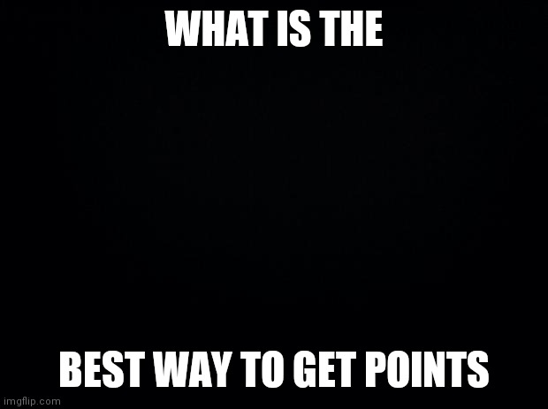 Just Curious | WHAT IS THE; BEST WAY TO GET POINTS | image tagged in black background | made w/ Imgflip meme maker