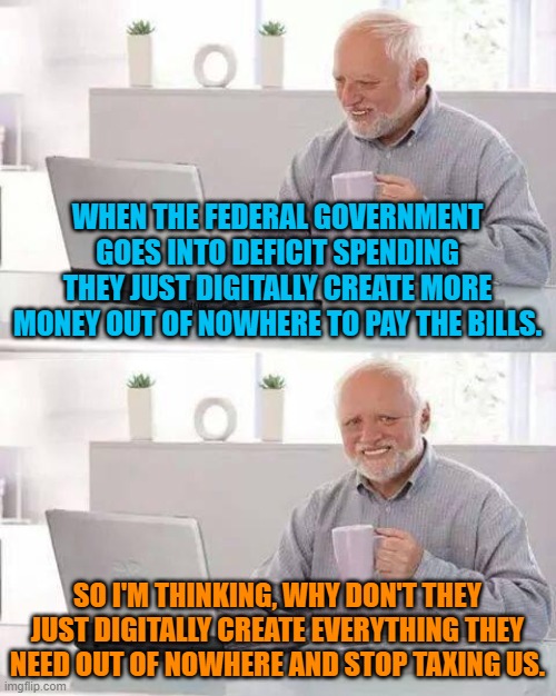 Let's see, just type in a 21 and 10 or 12 zeros and viola! Unlimited government spending, no more budget battles or shutdowns... |  WHEN THE FEDERAL GOVERNMENT GOES INTO DEFICIT SPENDING THEY JUST DIGITALLY CREATE MORE MONEY OUT OF NOWHERE TO PAY THE BILLS. SO I'M THINKING, WHY DON'T THEY JUST DIGITALLY CREATE EVERYTHING THEY NEED OUT OF NOWHERE AND STOP TAXING US. | image tagged in memes,hide the pain harold | made w/ Imgflip meme maker