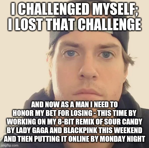 The L.A. Beast | I CHALLENGED MYSELF; I LOST THAT CHALLENGE; AND NOW AS A MAN I NEED TO HONOR MY BET FOR LOSING - THIS TIME BY WORKING ON MY 8-BIT REMIX OF SOUR CANDY BY LADY GAGA AND BLACKPINK THIS WEEKEND AND THEN PUTTING IT ONLINE BY MONDAY NIGHT | image tagged in the l a beast,blackpink,lady gaga,pop music,music meme,memes | made w/ Imgflip meme maker
