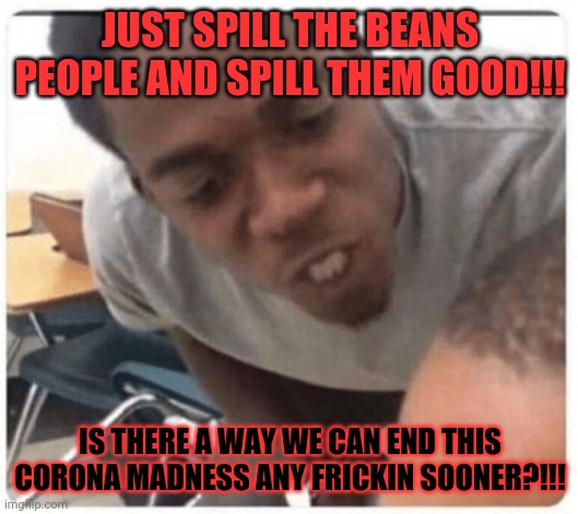 Somebody spill the beans already!!! | JUST SPILL THE BEANS PEOPLE AND SPILL THEM GOOD!!! IS THERE A WAY WE CAN END THIS CORONA MADNESS ANY FRICKIN SOONER?!!! | image tagged in just say it,dank memes,coronavirus meme,memes,covid-19,pandemic | made w/ Imgflip meme maker