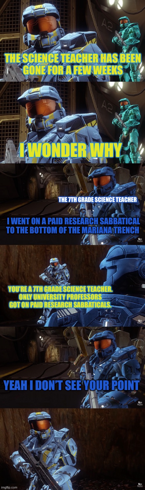 Based on an interaction between me/my classmates and my science teacher in 7th grade | THE SCIENCE TEACHER HAS BEEN
GONE FOR A FEW WEEKS; I WONDER WHY; THE 7TH GRADE SCIENCE TEACHER; I WENT ON A PAID RESEARCH SABBATICAL TO THE BOTTOM OF THE MARIANA TRENCH; YOU’RE A 7TH GRADE SCIENCE TEACHER.
ONLY UNIVERSITY PROFESSORS GOT ON PAID RESEARCH SABBATICALS. YEAH I DON’T SEE YOUR POINT | image tagged in yeah i don't see your point,red vs blue,caboose,rvb,agent washington,my 7th grade science teacher | made w/ Imgflip meme maker
