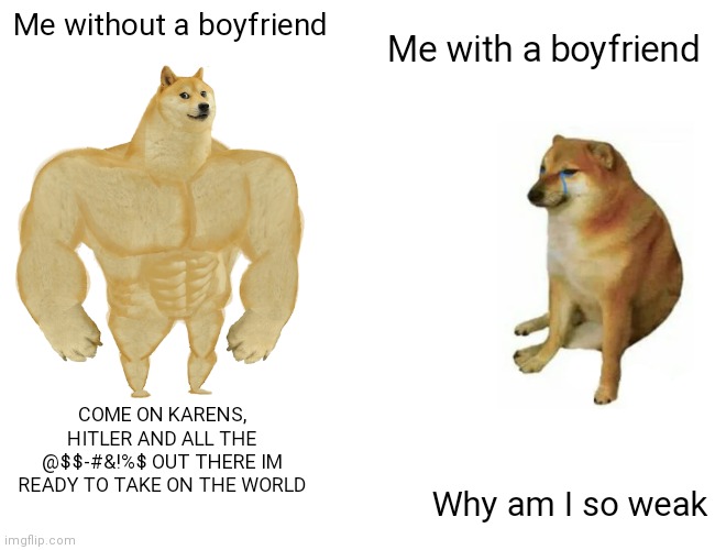 Me with or without a boyfriend | Me with a boyfriend; Me without a boyfriend; COME ON KARENS, HITLER AND ALL THE @$$-#&!%$ OUT THERE IM READY TO TAKE ON THE WORLD; Why am I so weak | image tagged in memes,buff doge vs cheems | made w/ Imgflip meme maker