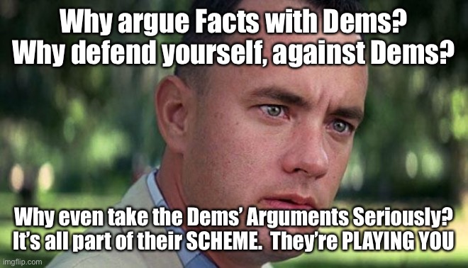 Forest Gump | Why argue Facts with Dems?
Why defend yourself, against Dems? Why even take the Dems’ Arguments Seriously?
It’s all part of their SCHEME.  They’re PLAYING YOU | image tagged in forest gump | made w/ Imgflip meme maker
