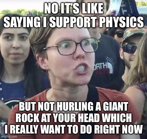 Triggered feminist | NO IT’S LIKE SAYING I SUPPORT PHYSICS BUT NOT HURLING A GIANT ROCK AT YOUR HEAD WHICH I REALLY WANT TO DO RIGHT NOW | image tagged in triggered feminist | made w/ Imgflip meme maker