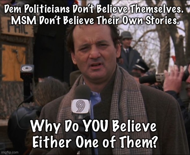 Bill Murray Groundhog Day | Dem Politicians Don’t Believe Themselves. 
MSM Don’t Believe Their Own Stories. Why Do YOU Believe 
Either One of Them? | image tagged in bill murray groundhog day | made w/ Imgflip meme maker