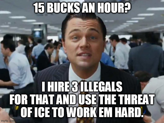 let's talk bussines | 15 BUCKS AN HOUR? I HIRE 3 ILLEGALS FOR THAT AND USE THE THREAT OF ICE TO WORK EM HARD. | image tagged in let's talk bussines | made w/ Imgflip meme maker