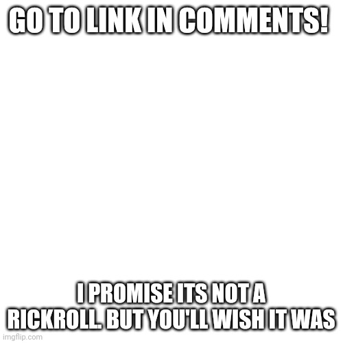 Its even worse than being rickrolled | GO TO LINK IN COMMENTS! I PROMISE ITS NOT A RICKROLL. BUT YOU'LL WISH IT WAS | image tagged in memes,blank transparent square | made w/ Imgflip meme maker
