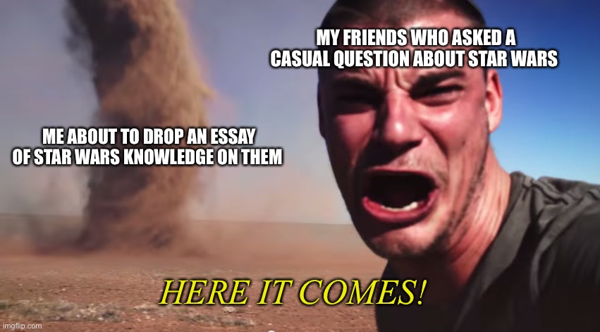 I do this a lot | MY FRIENDS WHO ASKED A CASUAL QUESTION ABOUT STAR WARS; ME ABOUT TO DROP AN ESSAY OF STAR WARS KNOWLEDGE ON THEM; HERE IT COMES! | image tagged in here it comes | made w/ Imgflip meme maker