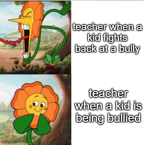Cuphead Flower | teacher when a kid fights back at a bully; teacher when a kid is being bullied | image tagged in cuphead flower | made w/ Imgflip meme maker