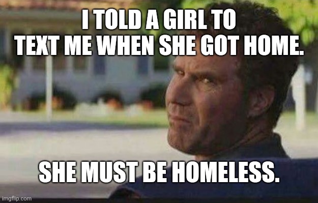 The Only Explanation | I TOLD A GIRL TO TEXT ME WHEN SHE GOT HOME. SHE MUST BE HOMELESS. | image tagged in relatable | made w/ Imgflip meme maker