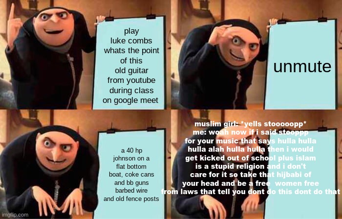 (face slap) | play luke combs whats the point of this old guitar from youtube during class on google meet; unmute; muslim girl: *yells stooooopp*
me: woah now if i said stooppp for your music that says hulla hulla hulla alah hulla hulla then i would get kicked out of school plus islam is a stupid religion and i don't care for it so take that hijbabi of your head and be a free  women free from laws that tell you dont do this dont do that; a 40 hp johnson on a flat bottom boat, coke cans and bb guns barbed wire and old fence posts | image tagged in memes,gru's plan | made w/ Imgflip meme maker