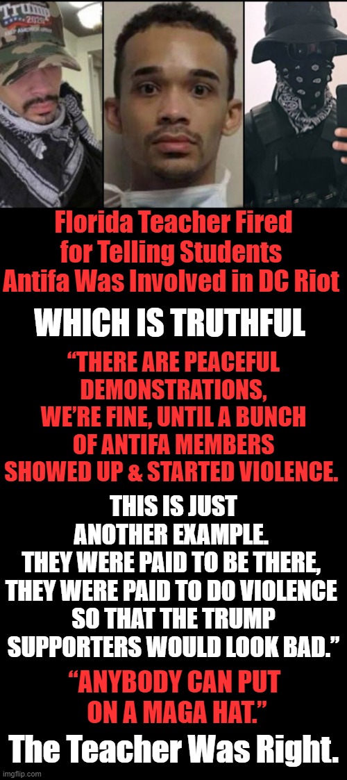 Wrongful Termination For Telling The Truth | Florida Teacher Fired for Telling Students 
Antifa Was Involved in DC Riot; WHICH IS TRUTHFUL; “THERE ARE PEACEFUL DEMONSTRATIONS,
WE’RE FINE, UNTIL A BUNCH OF ANTIFA MEMBERS
SHOWED UP & STARTED VIOLENCE. THIS IS JUST ANOTHER EXAMPLE. 
THEY WERE PAID TO BE THERE, 
THEY WERE PAID TO DO VIOLENCE 
SO THAT THE TRUMP SUPPORTERS WOULD LOOK BAD.”; “ANYBODY CAN PUT 
ON A MAGA HAT.”; The Teacher Was Right. | image tagged in politics,education,political meme,liberalism | made w/ Imgflip meme maker