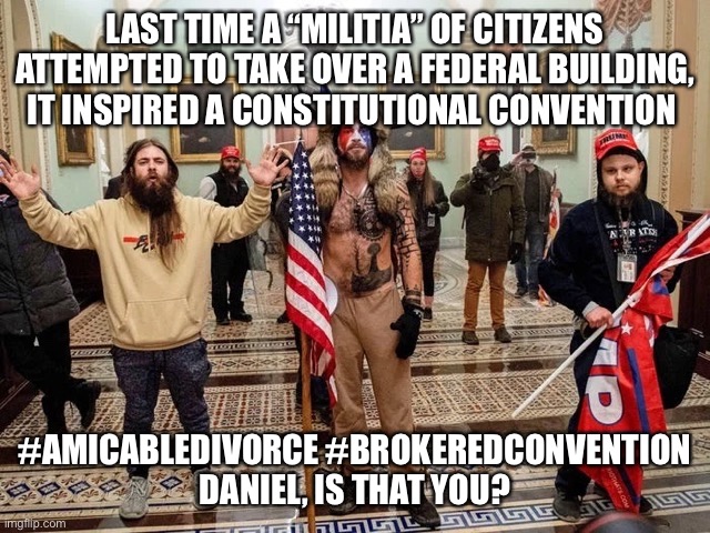 Daniel Shays Lives | LAST TIME A “MILITIA” OF CITIZENS ATTEMPTED TO TAKE OVER A FEDERAL BUILDING, IT INSPIRED A CONSTITUTIONAL CONVENTION; #AMICABLEDIVORCE #BROKEREDCONVENTION
DANIEL, IS THAT YOU? | image tagged in insurrection,sedition,the constitution | made w/ Imgflip meme maker