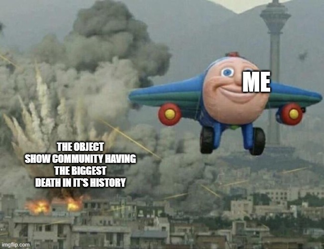 Plane flying from explosions | ME; THE OBJECT SHOW COMMUNITY HAVING THE BIGGEST DEATH IN IT'S HISTORY | image tagged in plane flying from explosions | made w/ Imgflip meme maker