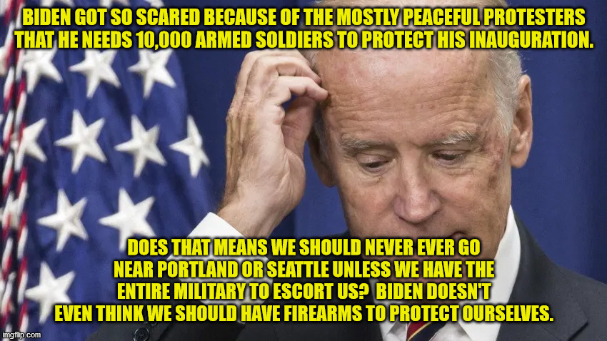 Antifa and BLM terrorized parts of the nation for months.  4 or 5 conservatives riot for a few minutes and Dems wet themselves. | BIDEN GOT SO SCARED BECAUSE OF THE MOSTLY PEACEFUL PROTESTERS THAT HE NEEDS 10,000 ARMED SOLDIERS TO PROTECT HIS INAUGURATION. DOES THAT MEANS WE SHOULD NEVER EVER GO NEAR PORTLAND OR SEATTLE UNLESS WE HAVE THE ENTIRE MILITARY TO ESCORT US?  BIDEN DOESN'T EVEN THINK WE SHOULD HAVE FIREARMS TO PROTECT OURSELVES. | image tagged in creepy joe biden,coward,democrats | made w/ Imgflip meme maker