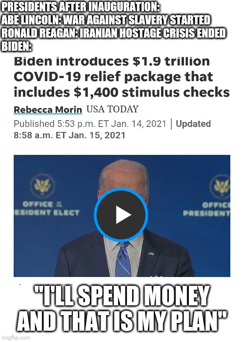 Biden's plan | PRESIDENTS AFTER INAUGURATION:
ABE LINCOLN: WAR AGAINST SLAVERY STARTED
RONALD REAGAN: IRANIAN HOSTAGE CRISIS ENDED
BIDEN:; "I'LL SPEND MONEY AND THAT IS MY PLAN" | image tagged in trump,biden,lincoln,reagan,election,covid-19 | made w/ Imgflip meme maker