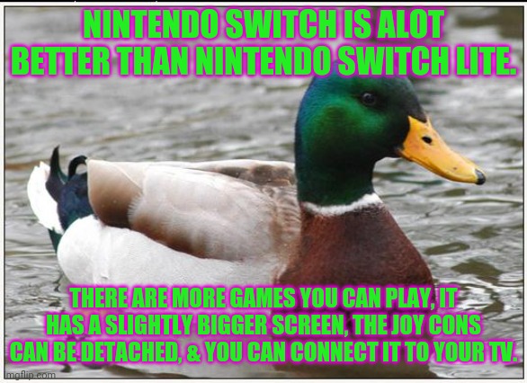 Actual Advice Mallard Meme | NINTENDO SWITCH IS ALOT BETTER THAN NINTENDO SWITCH LITE. THERE ARE MORE GAMES YOU CAN PLAY, IT HAS A SLIGHTLY BIGGER SCREEN, THE JOY CONS CAN BE DETACHED, & YOU CAN CONNECT IT TO YOUR TV. | image tagged in memes,actual advice mallard | made w/ Imgflip meme maker