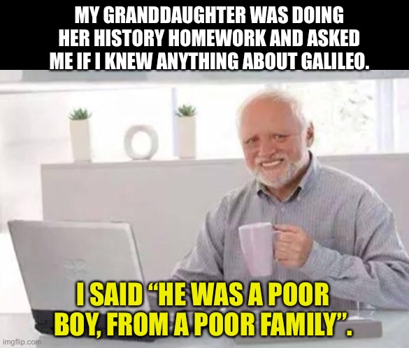 Galileo | MY GRANDDAUGHTER WAS DOING HER HISTORY HOMEWORK AND ASKED ME IF I KNEW ANYTHING ABOUT GALILEO. I SAID “HE WAS A POOR BOY, FROM A POOR FAMILY”. | image tagged in harold | made w/ Imgflip meme maker