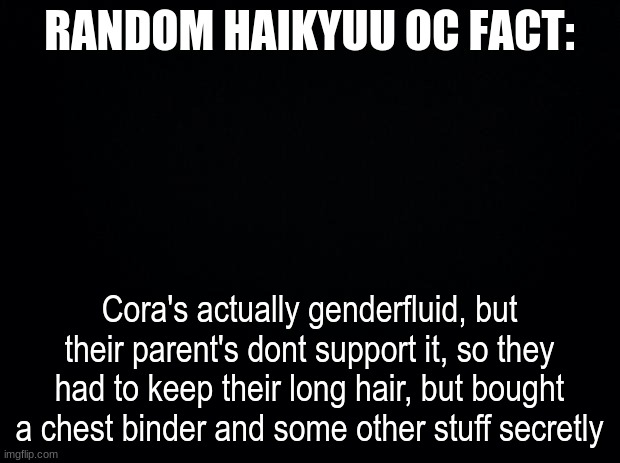 Black background | RANDOM HAIKYUU OC FACT:; Cora's actually genderfluid, but their parent's dont support it, so they had to keep their long hair, but bought a chest binder and some other stuff secretly | image tagged in black background | made w/ Imgflip meme maker