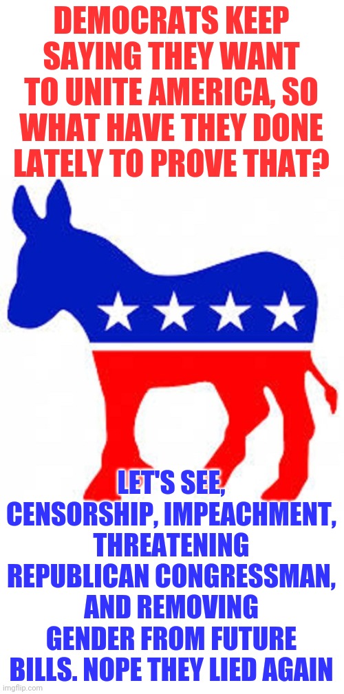 While recent democrat actions are nothing new, it is surprising how blatantly they are lying this time. | DEMOCRATS KEEP SAYING THEY WANT TO UNITE AMERICA, SO WHAT HAVE THEY DONE LATELY TO PROVE THAT? LET'S SEE, CENSORSHIP, IMPEACHMENT, THREATENING REPUBLICAN CONGRESSMAN, AND REMOVING GENDER FROM FUTURE BILLS. NOPE THEY LIED AGAIN | image tagged in democrat donkey,lies,waste of time | made w/ Imgflip meme maker