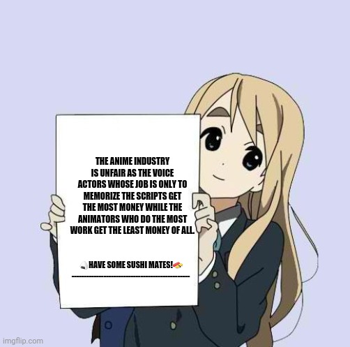 Mugi sign template | THE ANIME INDUSTRY IS UNFAIR AS THE VOICE ACTORS WHOSE JOB IS ONLY TO MEMORIZE THE SCRIPTS GET THE MOST MONEY WHILE THE ANIMATORS WHO DO THE MOST WORK GET THE LEAST MONEY OF ALL. 🍙HAVE SOME SUSHI MATES!🍣
------------------------------------------------ | image tagged in memes,finishing anime,animation | made w/ Imgflip meme maker