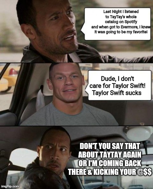 The Rock Driving (John Cena version) | Last Night I listened to TayTay's whole catalog on Spotify
and when got to Evermore, I knew it was going to be my favorite! Dude, I don't care for Taylor Swift!
Taylor Swift sucks; DON'T YOU SAY THAT ABOUT TAYTAY AGAIN
OR I'M COMING BACK THERE & KICKING YOUR @$$ | image tagged in the rock driving john cena version | made w/ Imgflip meme maker