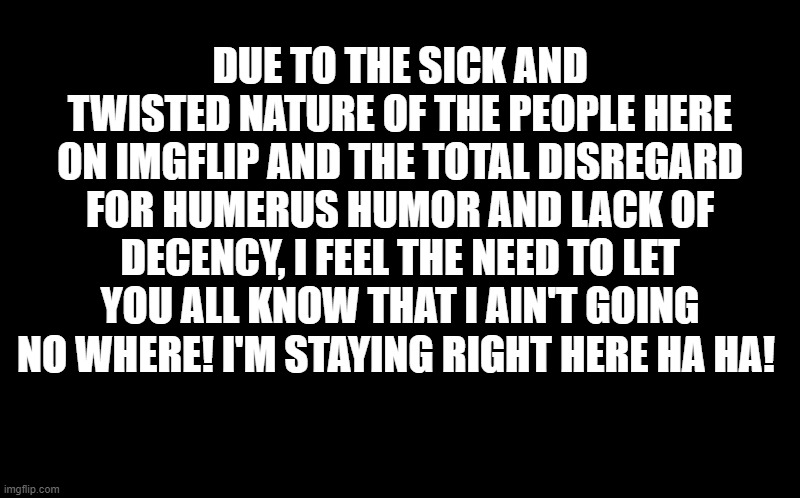 black screen | DUE TO THE SICK AND TWISTED NATURE OF THE PEOPLE HERE ON IMGFLIP AND THE TOTAL DISREGARD FOR HUMERUS HUMOR AND LACK OF DECENCY, I FEEL THE NEED TO LET YOU ALL KNOW THAT I AIN'T GOING NO WHERE! I'M STAYING RIGHT HERE HA HA! | image tagged in black screen | made w/ Imgflip meme maker