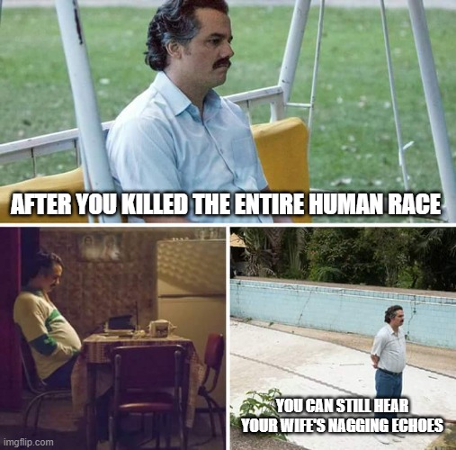 Sad Pablo Escobar | AFTER YOU KILLED THE ENTIRE HUMAN RACE; YOU CAN STILL HEAR YOUR WIFE'S NAGGING ECHOES | image tagged in memes,sad pablo escobar | made w/ Imgflip meme maker