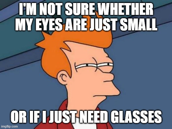 Futurama Fry | I'M NOT SURE WHETHER MY EYES ARE JUST SMALL; OR IF I JUST NEED GLASSES | image tagged in memes,futurama fry | made w/ Imgflip meme maker