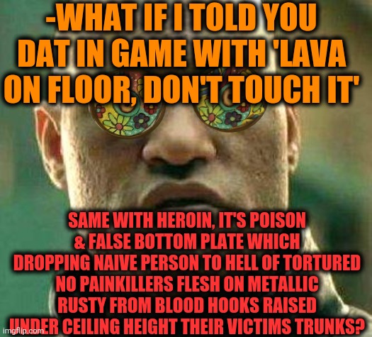 -If saying properly. | -WHAT IF I TOLD YOU DAT IN GAME WITH 'LAVA ON FLOOR, DON'T TOUCH IT'; SAME WITH HEROIN, IT'S POISON & FALSE BOTTOM PLATE WHICH DROPPING NAIVE PERSON TO HELL OF TORTURED NO PAINKILLERS FLESH ON METALLIC RUSTY FROM BLOOD HOOKS RAISED UNDER CEILING HEIGHT THEIR VICTIMS TRUNKS? | image tagged in acid kicks in morpheus,floor is lava,steps,oh hell no,victims,hook | made w/ Imgflip meme maker