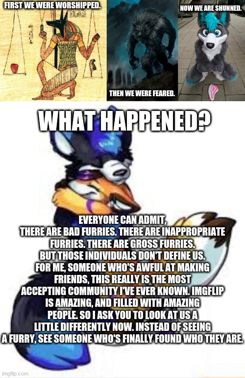 Thank you for reading. | NOW WE ARE SHUNNED. FIRST WE WERE WORSHIPPED. WHAT HAPPENED? THEN WE WERE FEARED. EVERYONE CAN ADMIT, THERE ARE BAD FURRIES. THERE ARE INAPPROPRIATE FURRIES. THERE ARE GROSS FURRIES. BUT THOSE INDIVIDUALS DON'T DEFINE US.
FOR ME, SOMEONE WHO'S AWFUL AT MAKING FRIENDS, THIS REALLY IS THE MOST ACCEPTING COMMUNITY I'VE EVER KNOWN. IMGFLIP IS AMAZING, AND FILLED WITH AMAZING PEOPLE. SO I ASK YOU TO LOOK AT US A LITTLE DIFFERENTLY NOW. INSTEAD OF SEEING A FURRY, SEE SOMEONE WHO'S FINALLY FOUND WHO THEY ARE. | image tagged in anubi weights heart,werewolf,furry,furry hugs | made w/ Imgflip meme maker