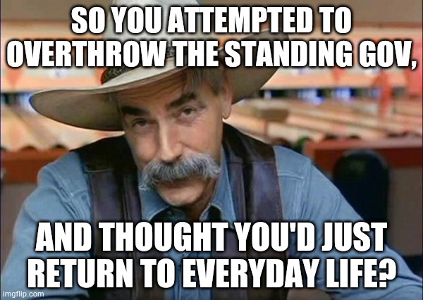 Sam Elliott special kind of stupid | SO YOU ATTEMPTED TO OVERTHROW THE STANDING GOV, AND THOUGHT YOU'D JUST RETURN TO EVERYDAY LIFE? | image tagged in sam elliott special kind of stupid | made w/ Imgflip meme maker