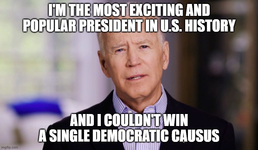 Joe Biden 2020 | I'M THE MOST EXCITING AND POPULAR PRESIDENT IN U.S. HISTORY; AND I COULDN'T WIN A SINGLE DEMOCRATIC CAUSUS | image tagged in joe biden 2020 | made w/ Imgflip meme maker
