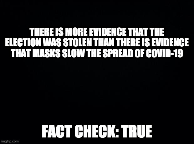 Just ask, and I'll show it to you | THERE IS MORE EVIDENCE THAT THE ELECTION WAS STOLEN THAN THERE IS EVIDENCE THAT MASKS SLOW THE SPREAD OF COVID-19; FACT CHECK: TRUE | image tagged in black background,election fraud,masks | made w/ Imgflip meme maker