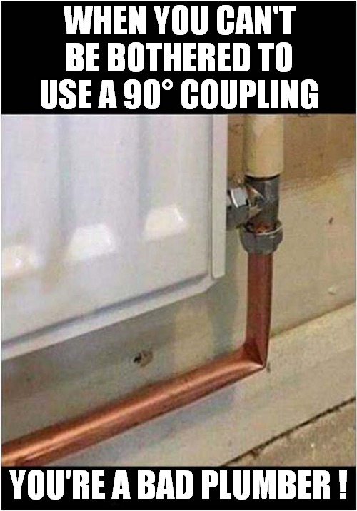 It'll Be Fine ? | WHEN YOU CAN'T BE BOTHERED TO USE A 90° COUPLING; YOU'RE A BAD PLUMBER ! | image tagged in fun,plumbing,incompetence | made w/ Imgflip meme maker