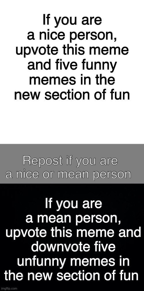 If you are a nice person, upvote this meme and five funny memes in the new section of fun; Repost if you are a nice or mean person; If you are a mean person, upvote this meme and downvote five unfunny memes in the new section of fun | image tagged in memes,blank transparent square,blank grey,black background | made w/ Imgflip meme maker