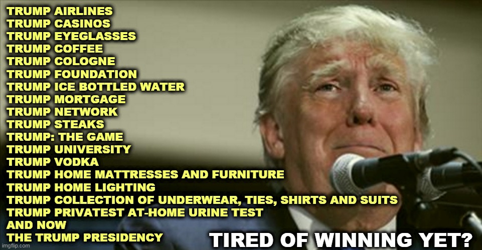 And every single time he failed, Trump said it was rigged, it was crooked, it was unfair, it was stolen from him. Every time. | TRUMP AIRLINES
TRUMP CASINOS
TRUMP EYEGLASSES
TRUMP COFFEE
TRUMP COLOGNE
TRUMP FOUNDATION
TRUMP ICE BOTTLED WATER
TRUMP MORTGAGE
TRUMP NETWORK
TRUMP STEAKS 
TRUMP: THE GAME 
TRUMP UNIVERSITY
TRUMP VODKA 
TRUMP HOME MATTRESSES AND FURNITURE
TRUMP HOME LIGHTING
TRUMP COLLECTION OF UNDERWEAR, TIES, SHIRTS AND SUITS 
TRUMP PRIVATEST AT-HOME URINE TEST
AND NOW
THE TRUMP PRESIDENCY; TIRED OF WINNING YET? | image tagged in trump tears at the microphone,trump,failure,loser | made w/ Imgflip meme maker
