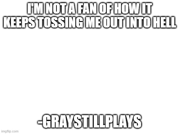 Blank White Template | I'M NOT A FAN OF HOW IT KEEPS TOSSING ME OUT INTO HELL; -GRAYSTILLPLAYS | image tagged in blank white template | made w/ Imgflip meme maker