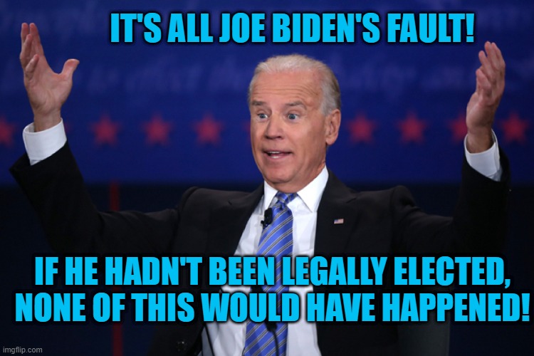 There You Go, Joe! | IT'S ALL JOE BIDEN'S FAULT! IF HE HADN'T BEEN LEGALLY ELECTED, NONE OF THIS WOULD HAVE HAPPENED! | image tagged in politics | made w/ Imgflip meme maker